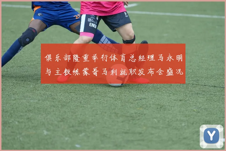 俱乐部隆重举行体育总经理马永明与主教练蒙哥马利就职发布会盛况回顾