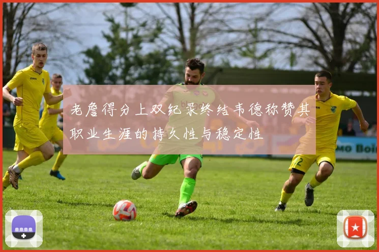 老詹得分上双纪录终结韦德称赞其职业生涯的持久性与稳定性
