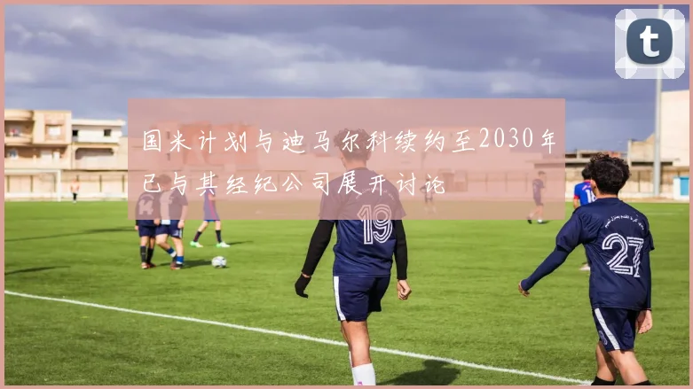 国米计划与迪马尔科续约至2030年已与其经纪公司展开讨论