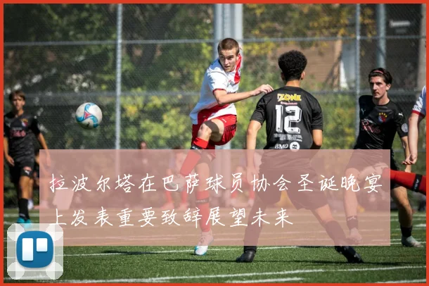 拉波尔塔在巴萨球员协会圣诞晚宴上发表重要致辞展望未来