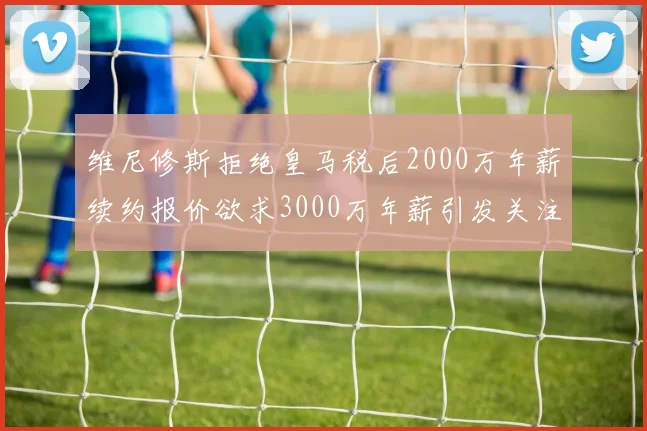 维尼修斯拒绝皇马税后2000万年薪续约报价欲求3000万年薪引发关注