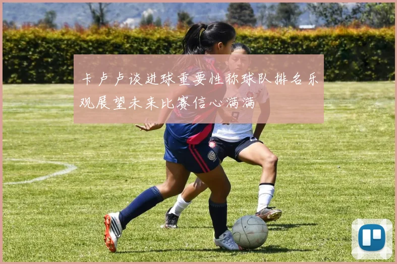 卡卢卢谈进球重要性称球队排名乐观展望未来比赛信心满满