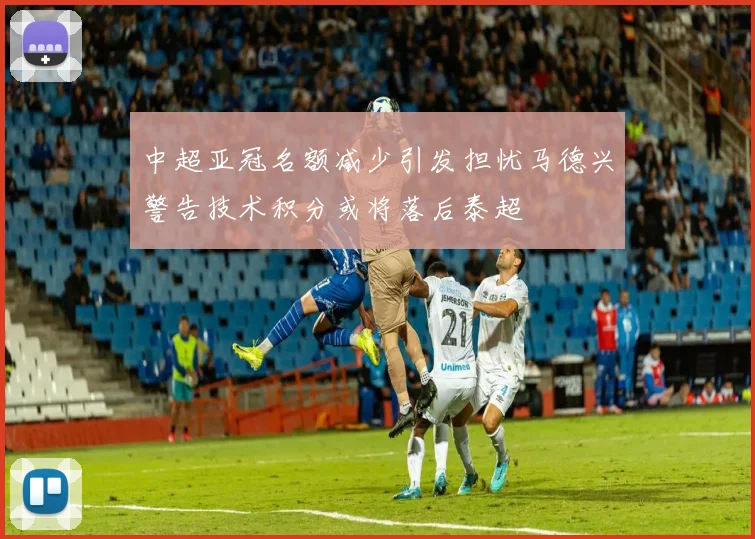 中超亚冠名额减少引发担忧马德兴警告技术积分或将落后泰超