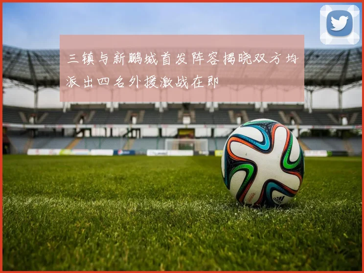 三镇与新鹏城首发阵容揭晓双方均派出四名外援激战在即