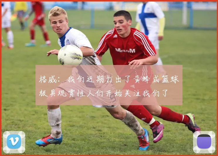 格威:我们近期打出了黄蜂式篮球极具观赏性人们开始关注我们了