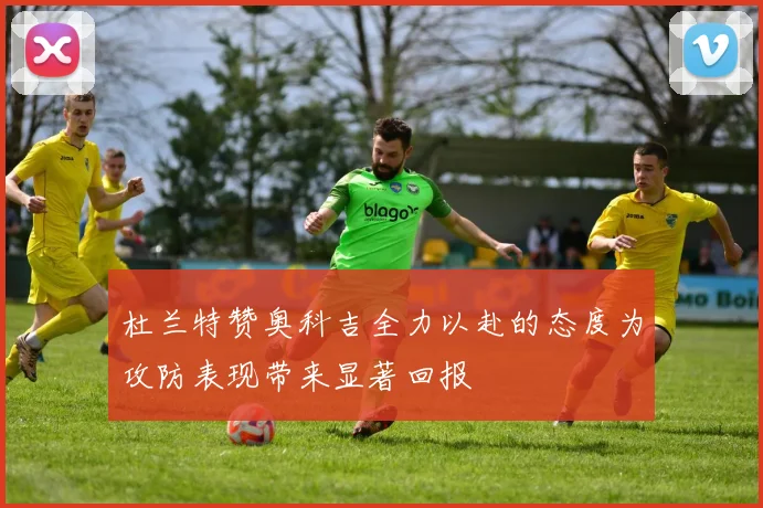 杜兰特赞奥科吉全力以赴的态度为攻防表现带来显著回报