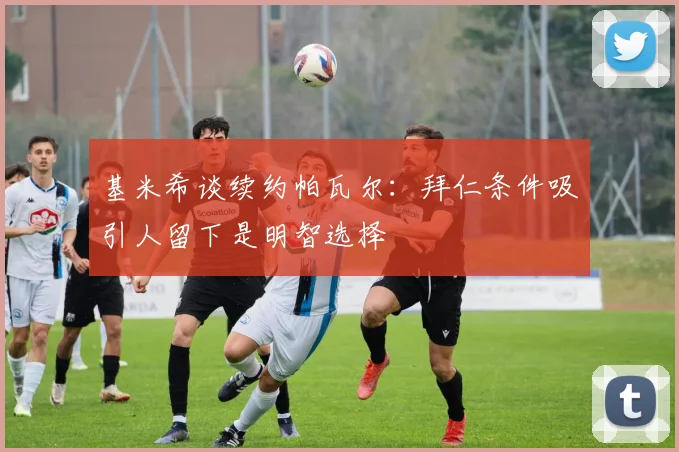 基米希谈续约帕瓦尔：拜仁条件吸引人留下是明智选择