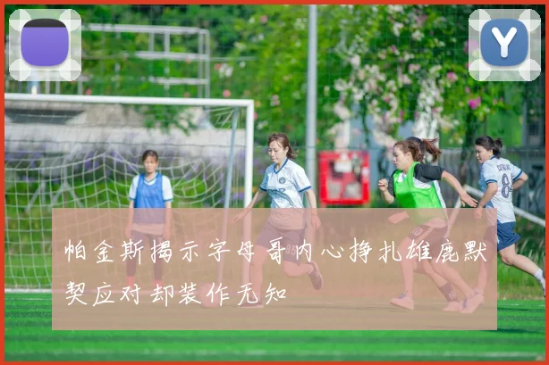 帕金斯揭示字母哥内心挣扎雄鹿默契应对却装作无知