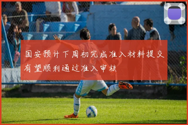 国安预计下周初完成准入材料提交有望顺利通过准入审核