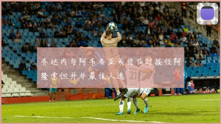 齐达内与阿韦洛亚或将临时接任阿隆索但并非最佳人选