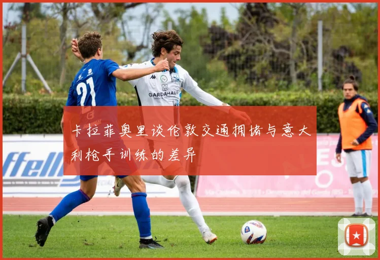 卡拉菲奥里谈伦敦交通拥堵与意大利枪手训练的差异