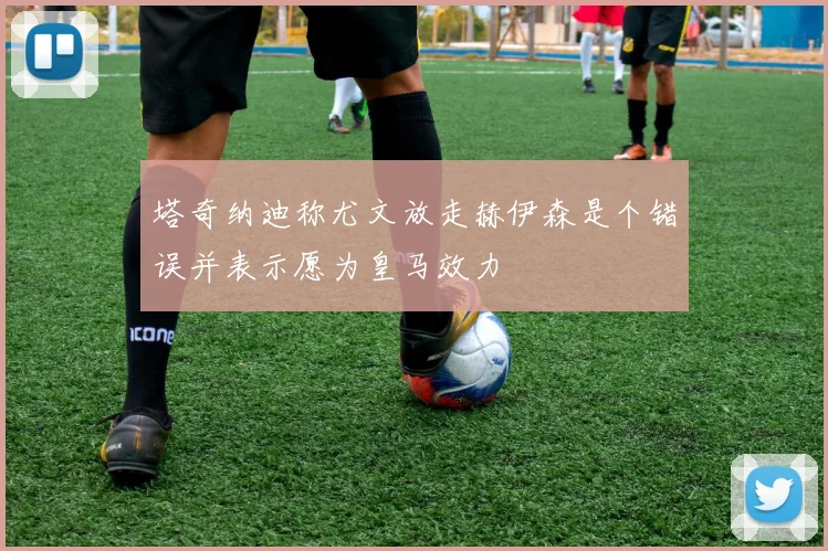 塔奇纳迪称尤文放走赫伊森是个错误并表示愿为皇马效力