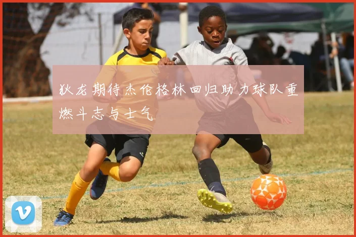 狄龙期待杰伦格林回归助力球队重燃斗志与士气