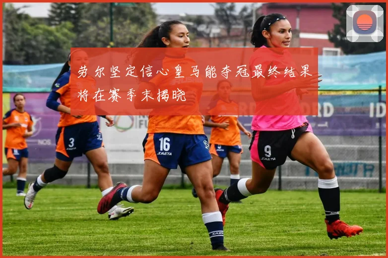 劳尔坚定信心皇马能夺冠最终结果将在赛季末揭晓