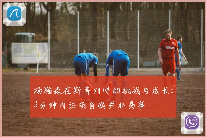 杨瀚森在斯普利特的挑战与成长：3分钟内证明自我并非易事