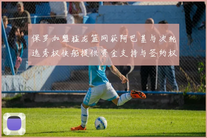 保罗加盟猛龙篮网获阿巴基与次轮选秀权快船提供资金支持与签约权