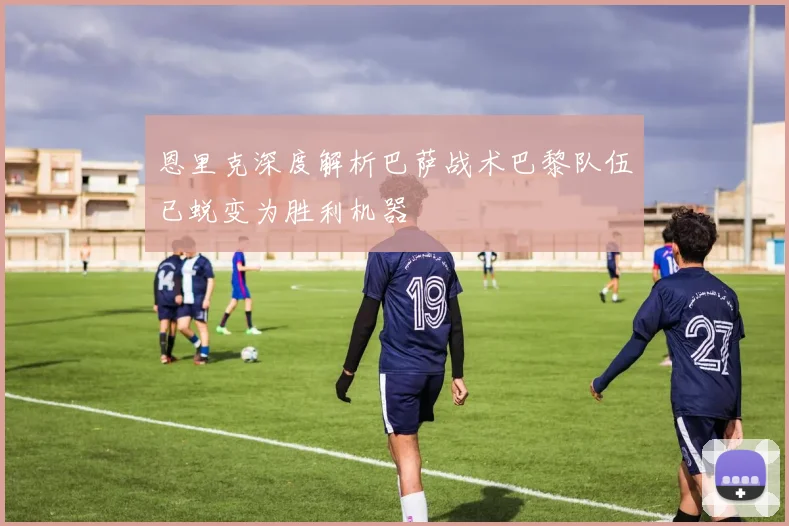 恩里克深度解析巴萨战术巴黎队伍已蜕变为胜利机器