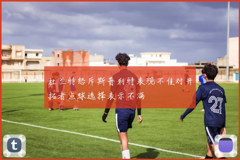 杜兰特怒斥斯普利特表现不佳对开拓者点球选择表示不满