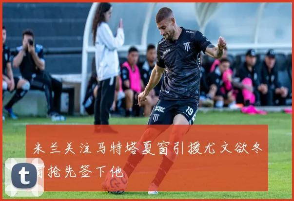 米兰关注马特塔夏窗引援尤文欲冬窗抢先签下他