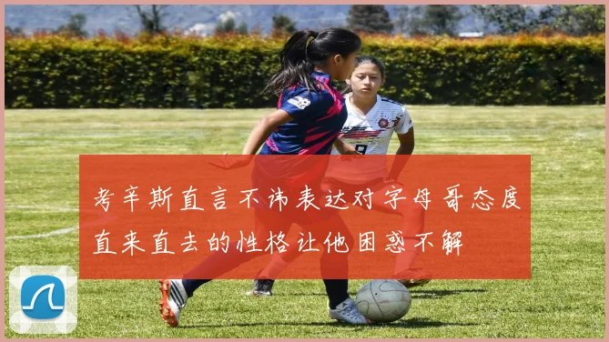 考辛斯直言不讳表达对字母哥态度直来直去的性格让他困惑不解