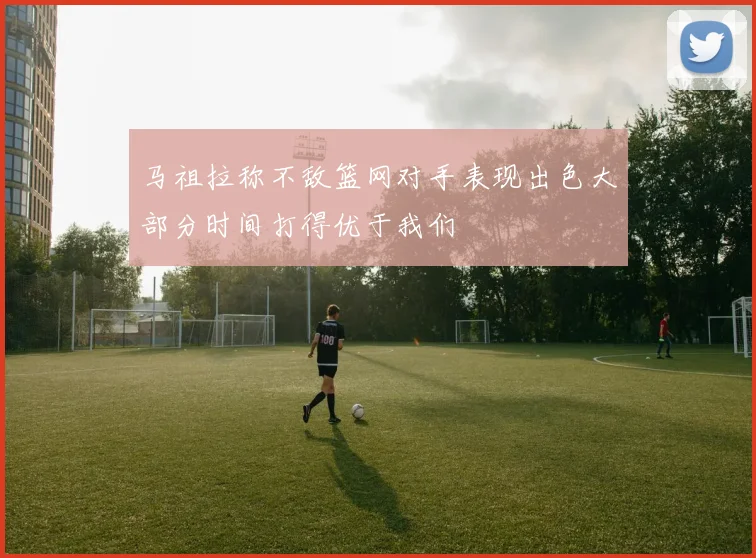 马祖拉称不敌篮网对手表现出色大部分时间打得优于我们