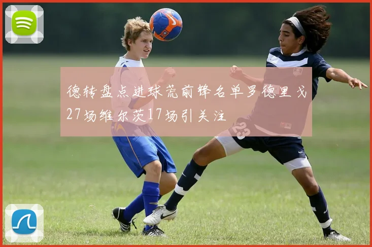 德转盘点进球荒前锋名单罗德里戈27场维尔茨17场引关注