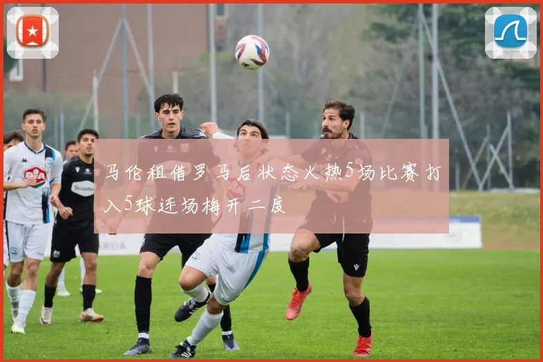 马伦租借罗马后状态火热5场比赛打入5球连场梅开二度
