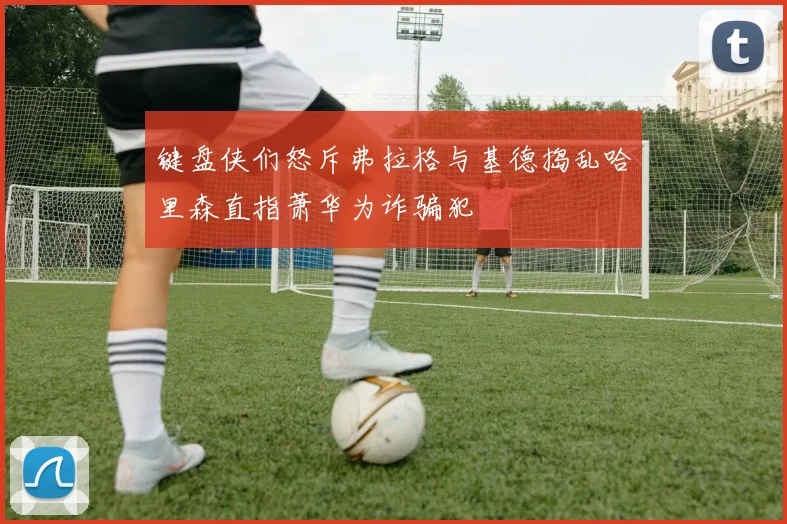 键盘侠们怒斥弗拉格与基德捣乱哈里森直指萧华为诈骗犯