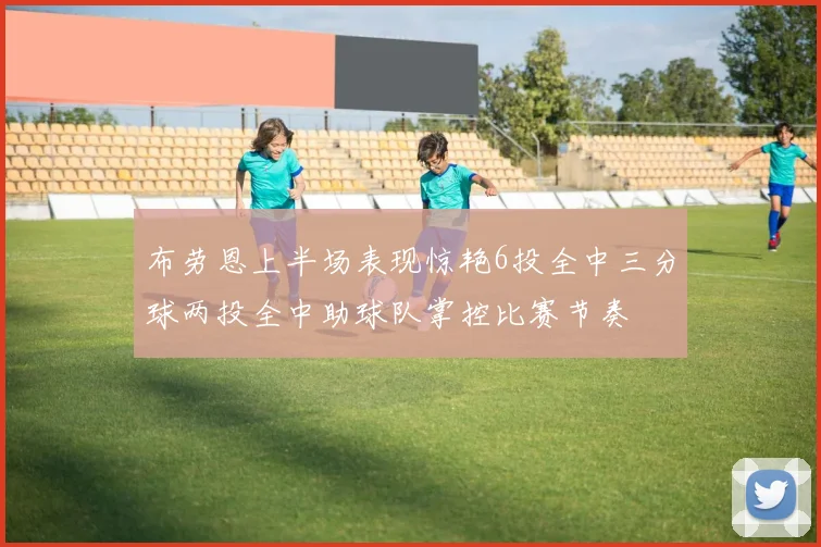 布劳恩上半场表现惊艳6投全中三分球两投全中助球队掌控比赛节奏