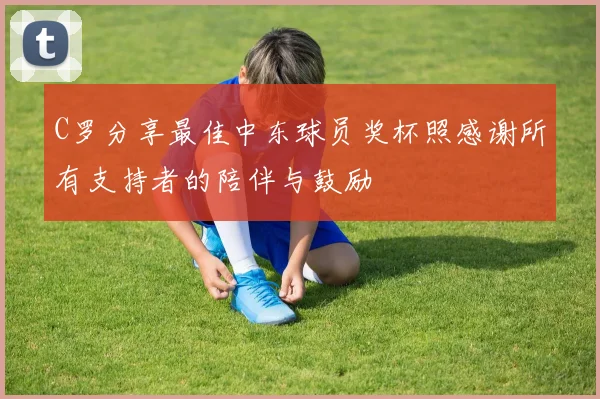 C罗分享最佳中东球员奖杯照感谢所有支持者的陪伴与鼓励