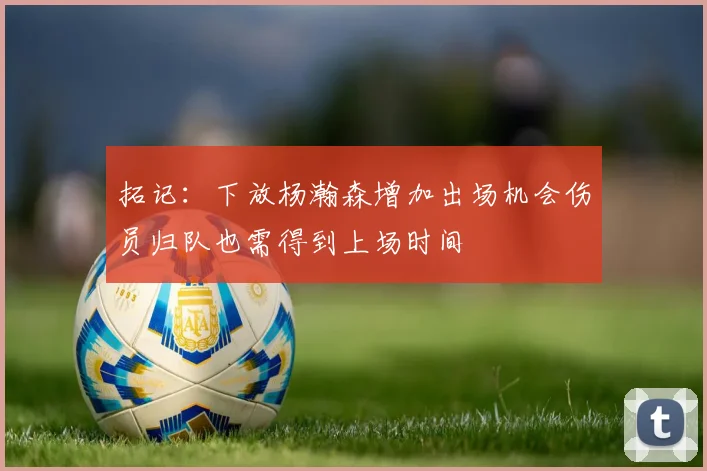 拓记:下放杨瀚森增加出场机会伤员归队也需得到上场时间