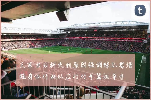 瓦塞尔分析失利原因强调球队需增强身体对抗以应对对手篮板争夺