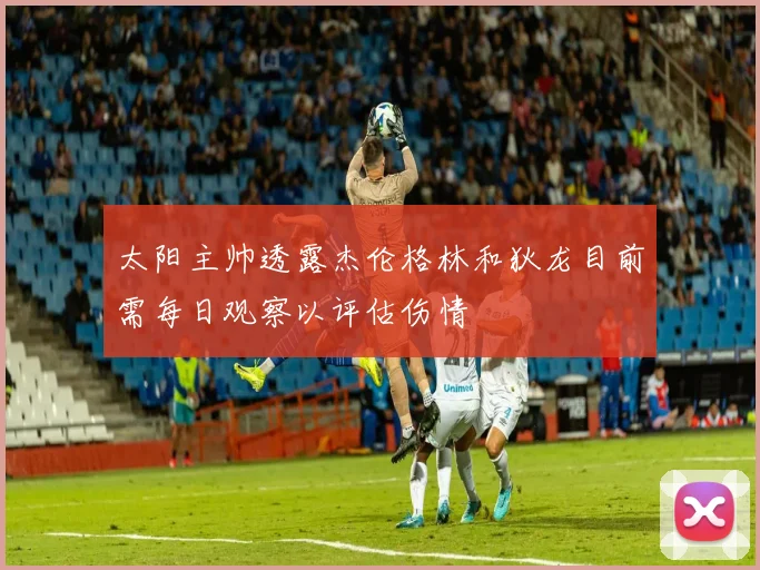 太阳主帅透露杰伦格林和狄龙目前需每日观察以评估伤情
